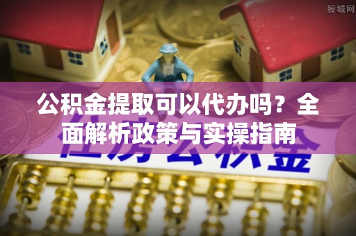 泾源公积金提取可以代办吗？全面解析政策与实操指南