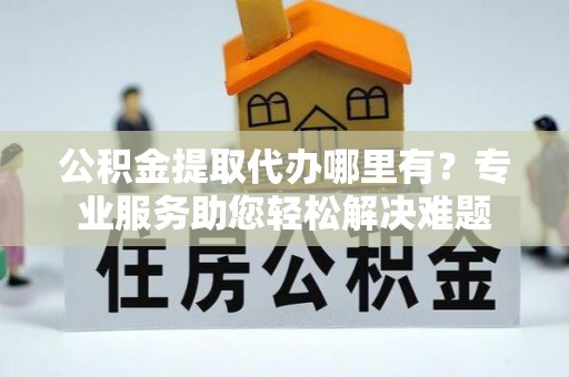 泾源公积金提取代办哪里有？专业服务助您轻松解决难题