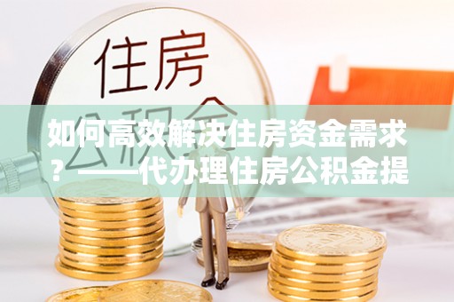 泾源如何高效解决住房资金需求？——代办理住房公积金提取服务全解析