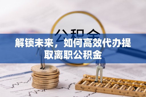 泾源解锁未来，如何高效代办提取离职公积金