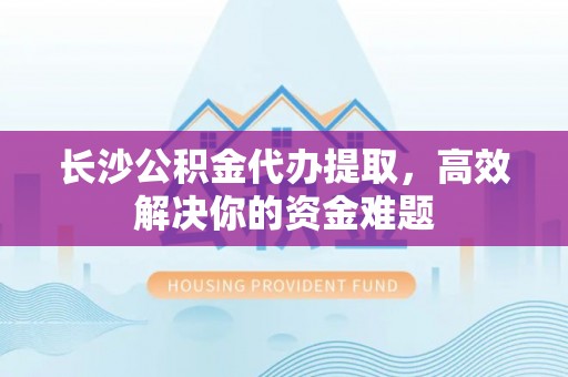 泾源长沙公积金代办提取，高效解决你的资金难题